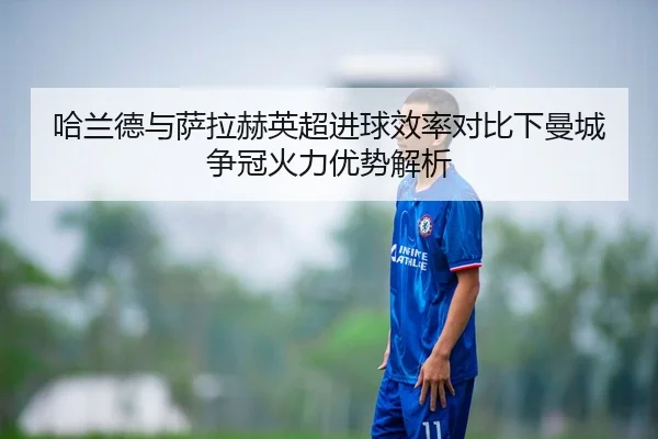 哈兰德与萨拉赫英超进球效率对比下曼城争冠火力优势解析